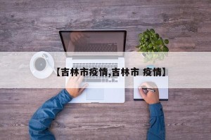 【吉林市疫情,吉林市 疫情】