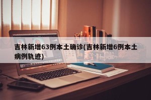 吉林新增63例本土确诊(吉林新增6例本土病例轨迹)