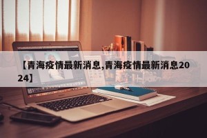 【青海疫情最新消息,青海疫情最新消息2024】