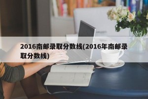 2016南邮录取分数线(2016年南邮录取分数线)