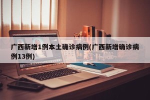 广西新增1例本土确诊病例(广西新增确诊病例13例)
