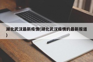湖北武汉最新疫情(湖北武汉疫情的最新报道)