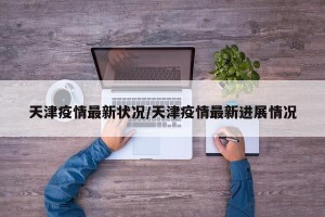 天津疫情最新状况/天津疫情最新进展情况