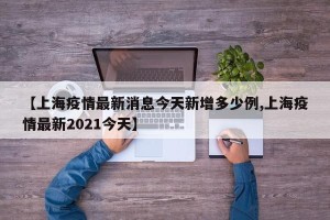 【上海疫情最新消息今天新增多少例,上海疫情最新2021今天】