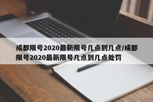 成都限号2020最新限号几点到几点/成都限号2020最新限号几点到几点处罚