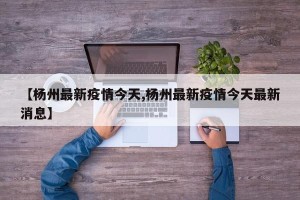 【杨州最新疫情今天,杨州最新疫情今天最新消息】