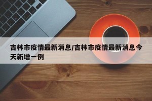 吉林市疫情最新消息/吉林市疫情最新消息今天新增一例