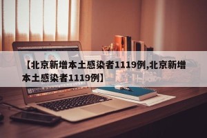 【北京新增本土感染者1119例,北京新增本土感染者1119例】