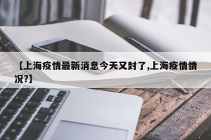 【上海疫情最新消息今天又封了,上海疫情情况?】