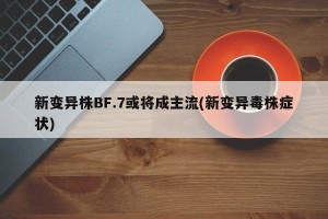 新变异株BF.7或将成主流(新变异毒株症状)