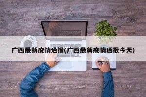 广西最新疫情通报(广西最新疫情通报今天)