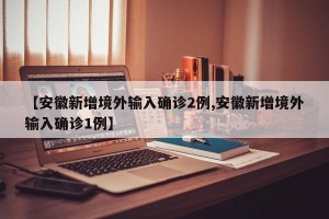 【安徽新增境外输入确诊2例,安徽新增境外输入确诊1例】