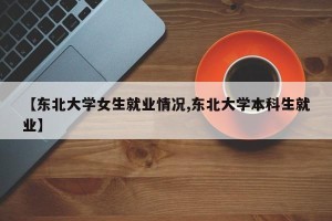 【东北大学女生就业情况,东北大学本科生就业】