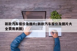 新款汽车报价及图片(新款汽车报价及图片大全费用表图)