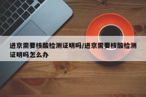 进京需要核酸检测证明吗/进京需要核酸检测证明吗怎么办