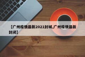 【广州疫情最新2021封城,广州疫情最新封闭】