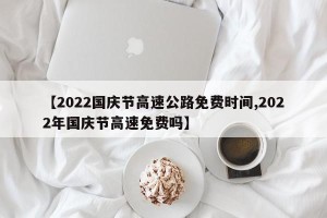 【2022国庆节高速公路免费时间,2022年国庆节高速免费吗】