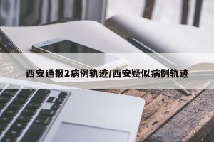 西安通报2病例轨迹/西安疑似病例轨迹