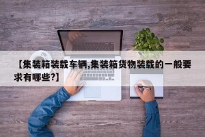 【集装箱装载车辆,集装箱货物装载的一般要求有哪些?】