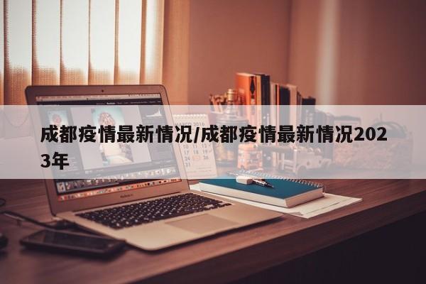 成都疫情最新情况/成都疫情最新情况2023年