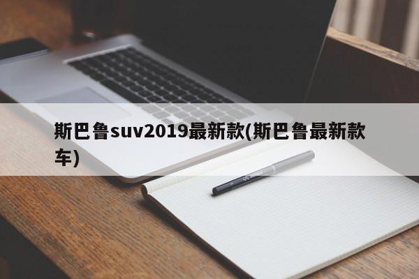 斯巴鲁suv2019最新款(斯巴鲁最新款车)