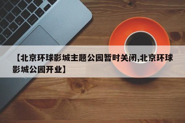 【北京环球影城主题公园暂时关闭,北京环球影城公园开业】