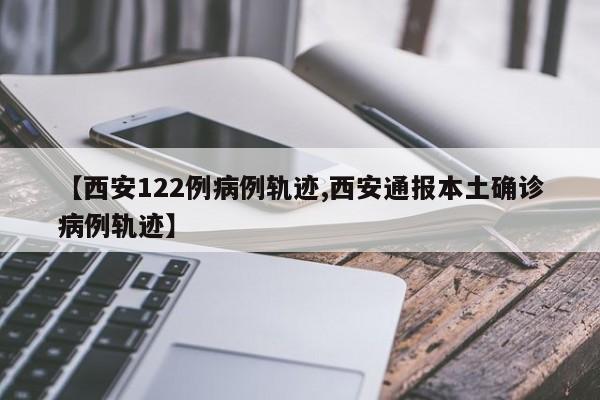 【西安122例病例轨迹,西安通报本土确诊病例轨迹】