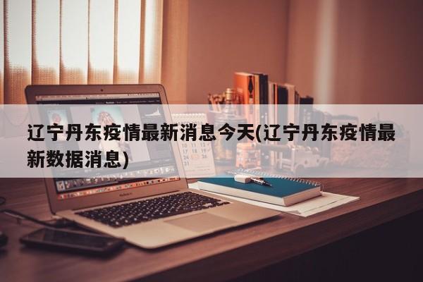 辽宁丹东疫情最新消息今天(辽宁丹东疫情最新数据消息)