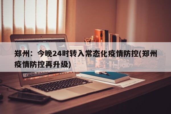 郑州：今晚24时转入常态化疫情防控(郑州疫情防控再升级)