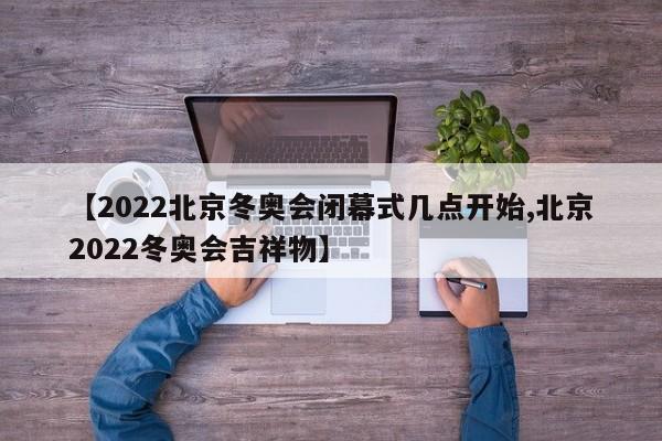 【2022北京冬奥会闭幕式几点开始,北京2022冬奥会吉祥物】