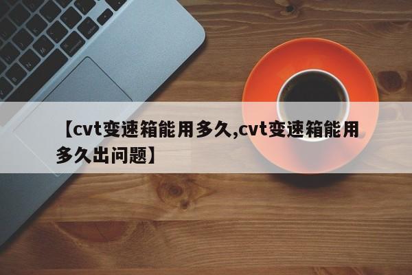 【cvt变速箱能用多久,cvt变速箱能用多久出问题】