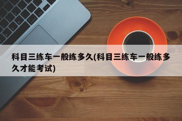 科目三练车一般练多久(科目三练车一般练多久才能考试)